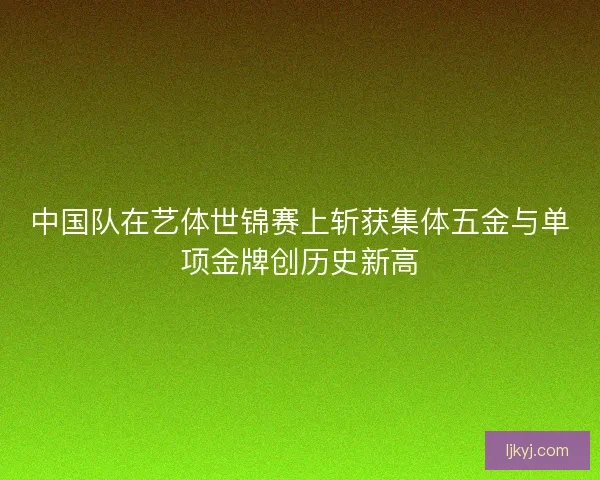 中国队在艺体世锦赛上斩获集体五金与单项金牌创历史新高