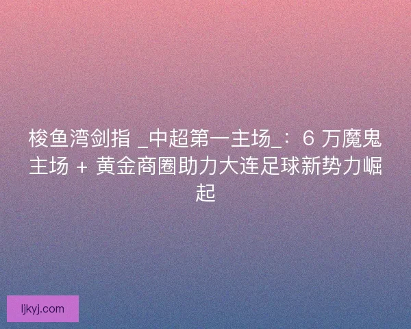 梭鱼湾剑指 _中超第一主场_：6 万魔鬼主场 + 黄金商圈助力大连足球新势力崛起