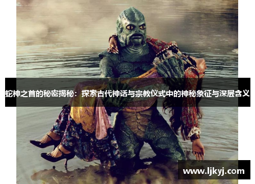 蛇神之首的秘密揭秘：探索古代神话与宗教仪式中的神秘象征与深层含义